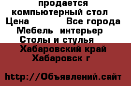продается компьютерный стол › Цена ­ 1 000 - Все города Мебель, интерьер » Столы и стулья   . Хабаровский край,Хабаровск г.